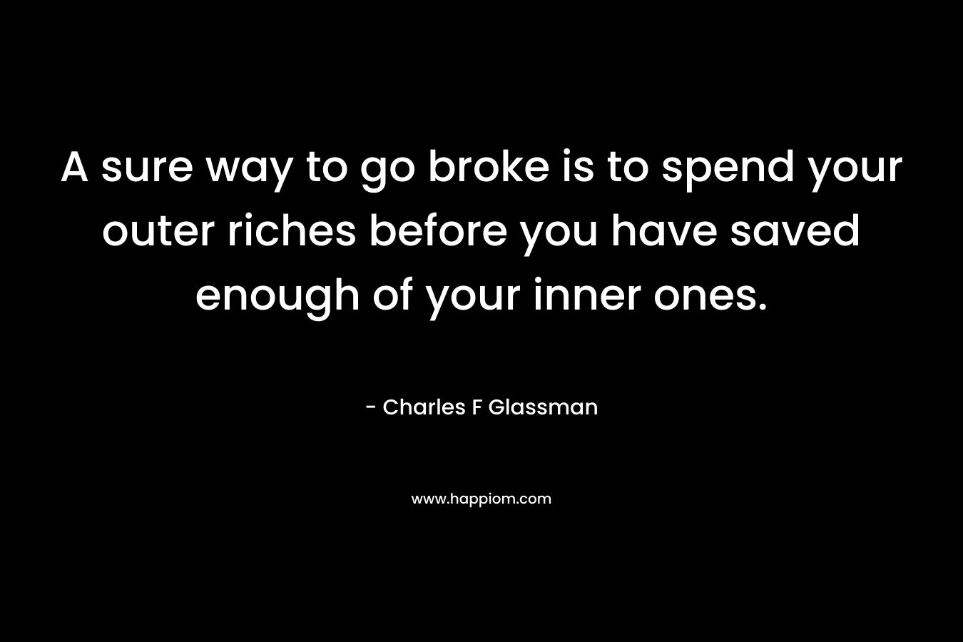 A sure way to go broke is to spend your outer riches before you have saved enough of your inner ones.