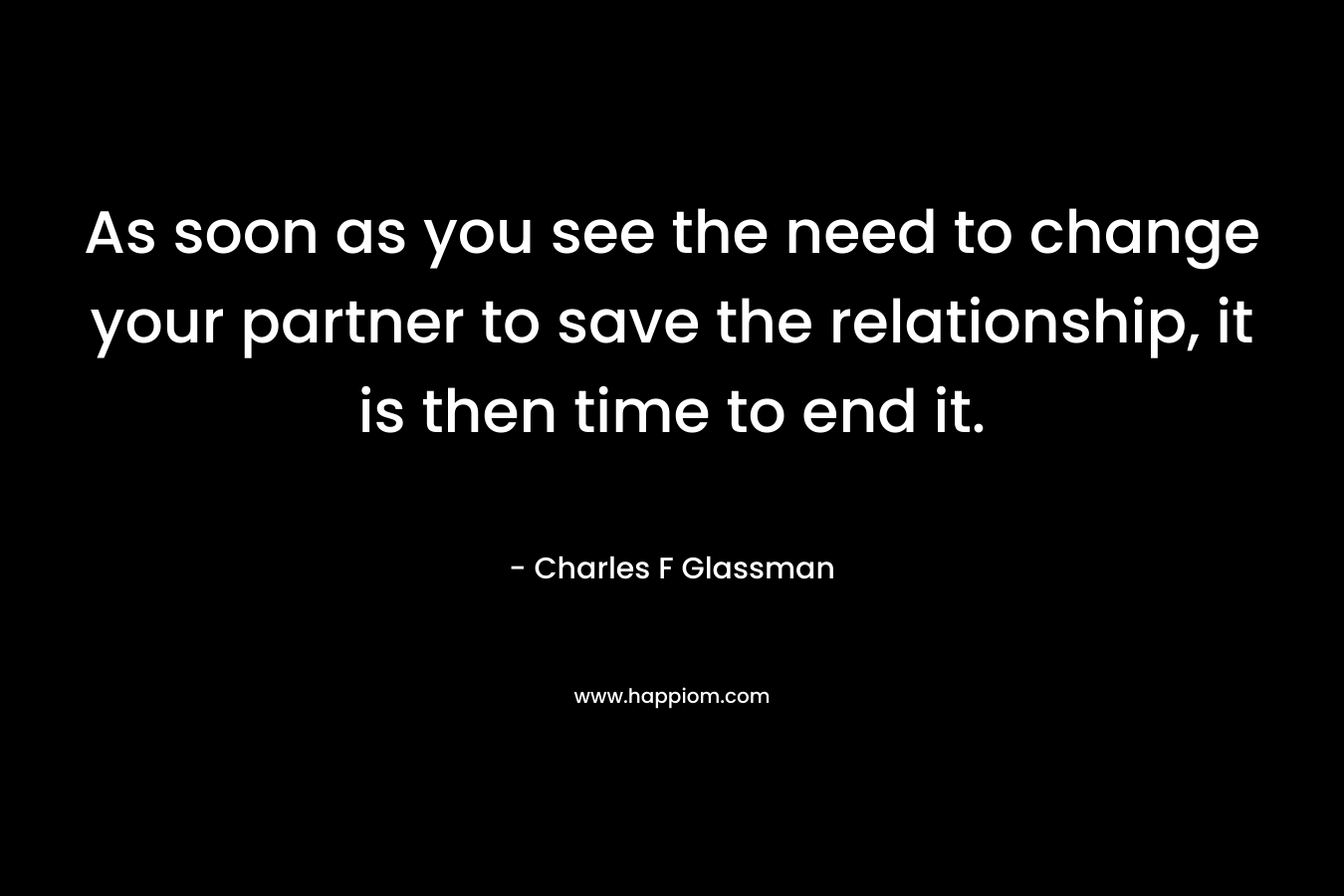 As soon as you see the need to change your partner to save the relationship, it is then time to end it.