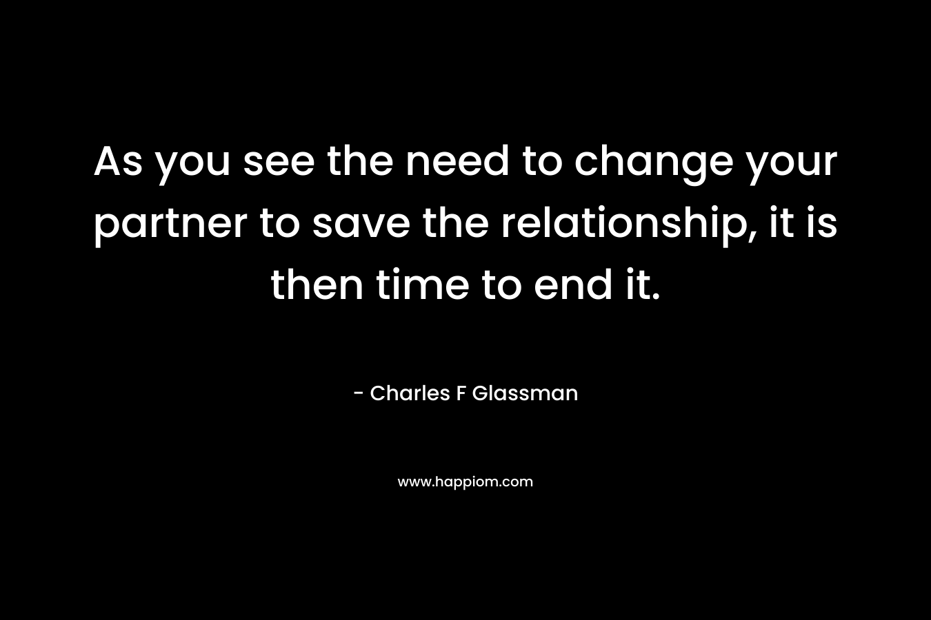 As you see the need to change your partner to save the relationship, it is then time to end it.