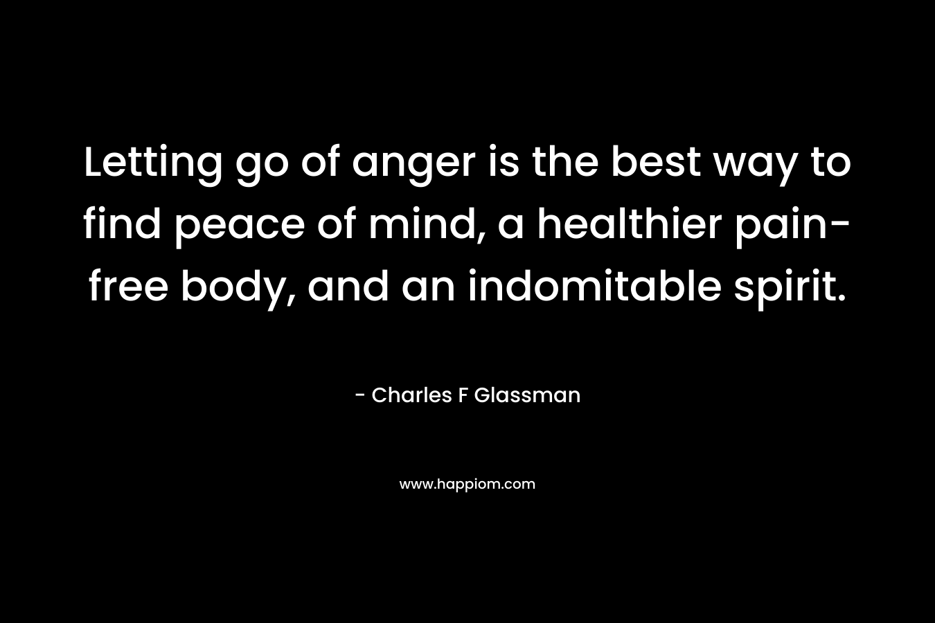 Letting go of anger is the best way to find peace of mind, a healthier pain-free body, and an indomitable spirit. – Charles F Glassman