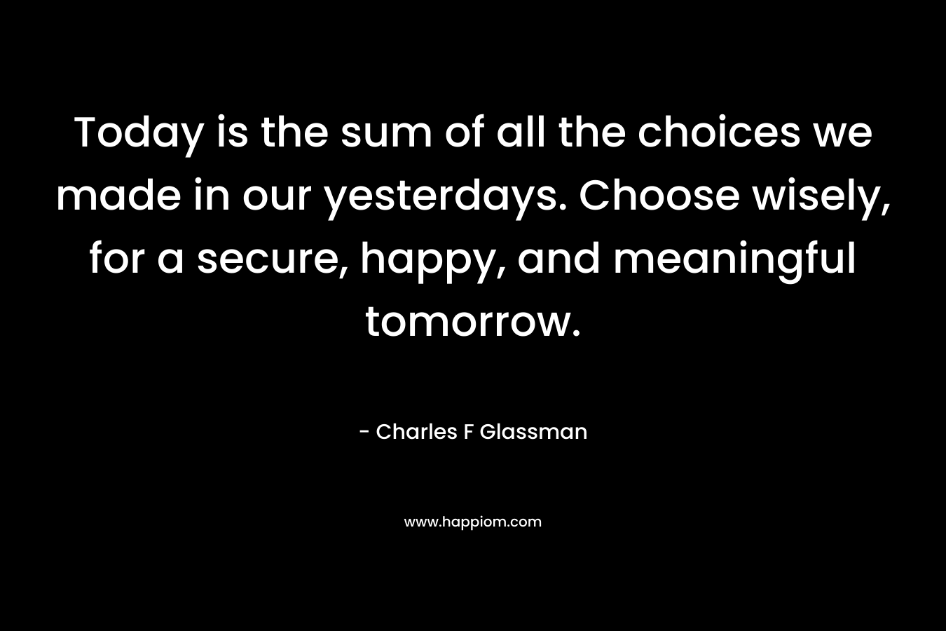 Today is the sum of all the choices we made in our yesterdays. Choose wisely, for a secure, happy, and meaningful tomorrow. – Charles F Glassman