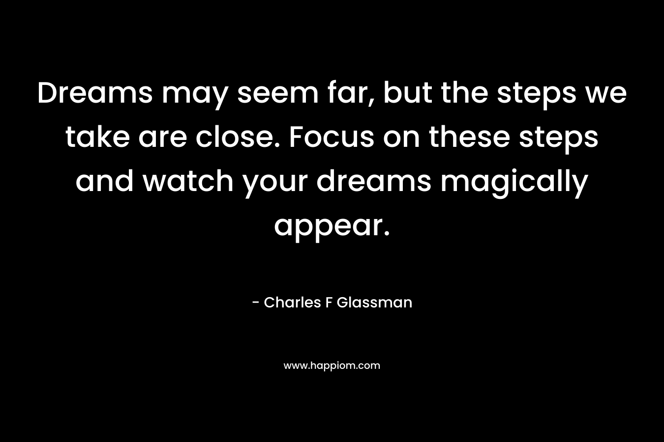 Dreams may seem far, but the steps we take are close. Focus on these steps and watch your dreams magically appear. – Charles F Glassman