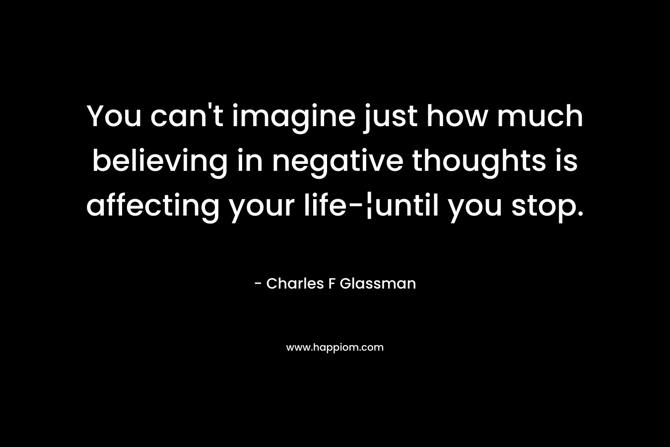 You can’t imagine just how much believing in negative thoughts is affecting your life-¦until you stop. – Charles F Glassman