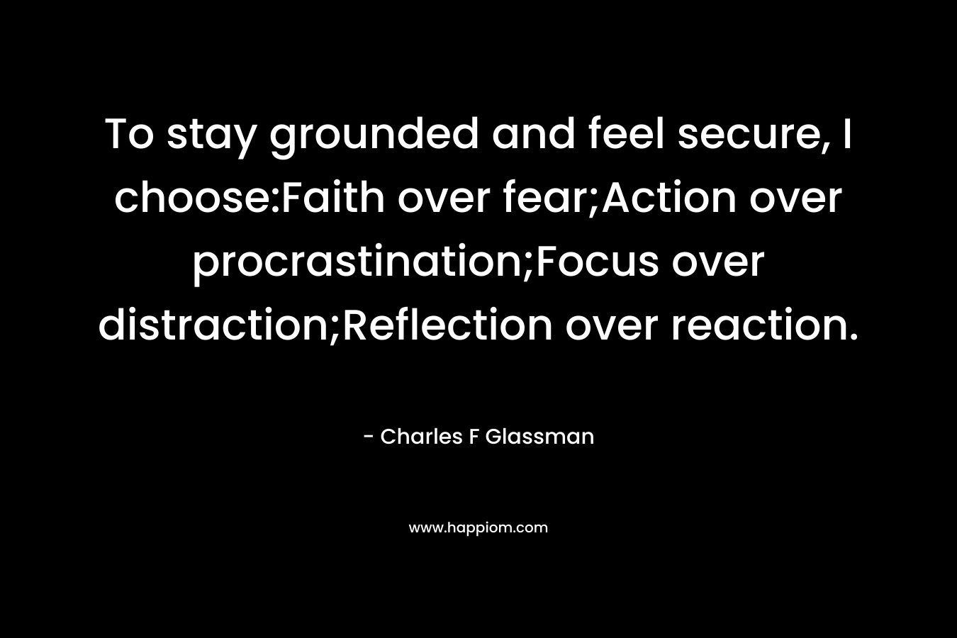 To stay grounded and feel secure, I choose:Faith over fear;Action over procrastination;Focus over distraction;Reflection over reaction. – Charles F Glassman