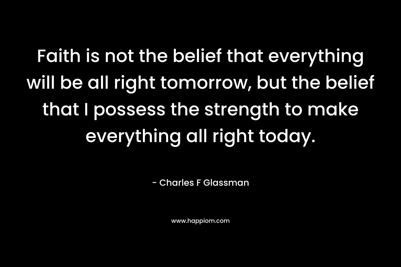 Faith is not the belief that everything will be all right tomorrow, but the belief that I possess the strength to make everything all right today. – Charles F Glassman