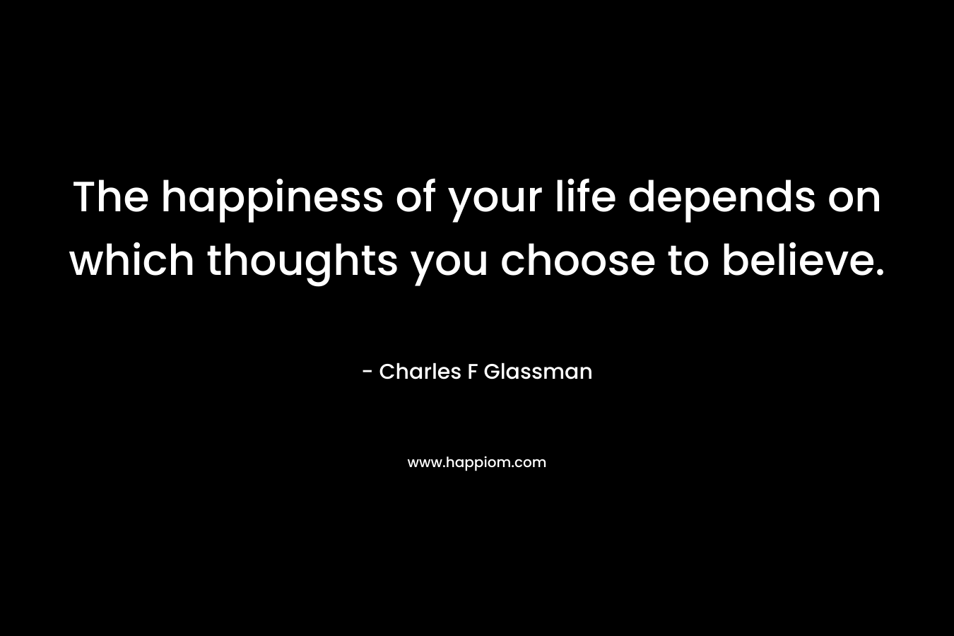 The happiness of your life depends on which thoughts you choose to believe.