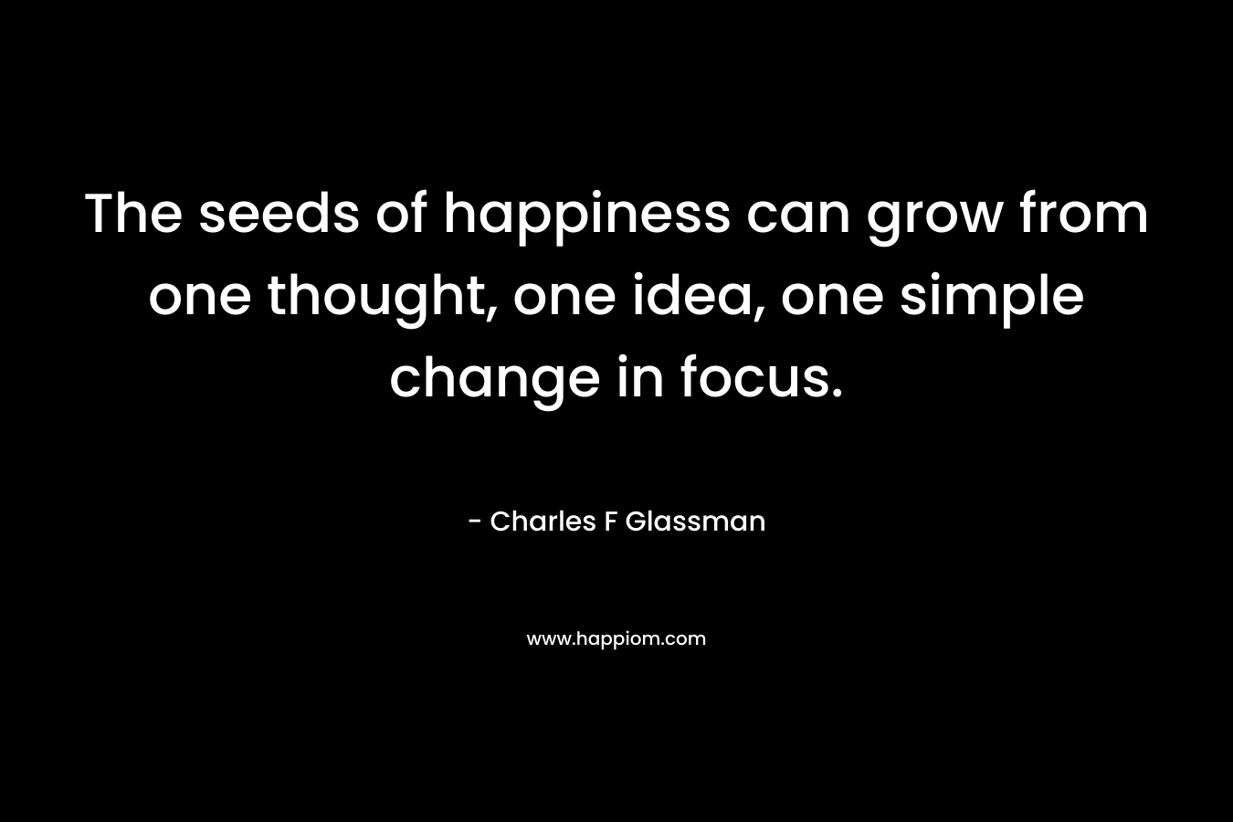 The seeds of happiness can grow from one thought, one idea, one simple change in focus.