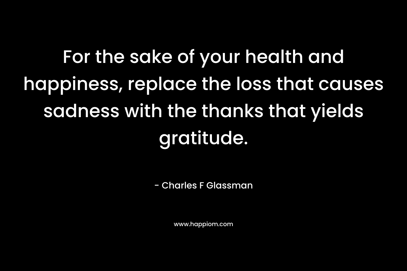 For the sake of your health and happiness, replace the loss that causes sadness with the thanks that yields gratitude. – Charles F Glassman