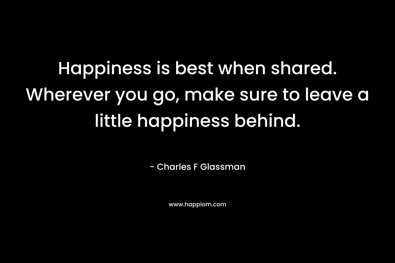 Happiness is best when shared. Wherever you go, make sure to leave a little happiness behind.