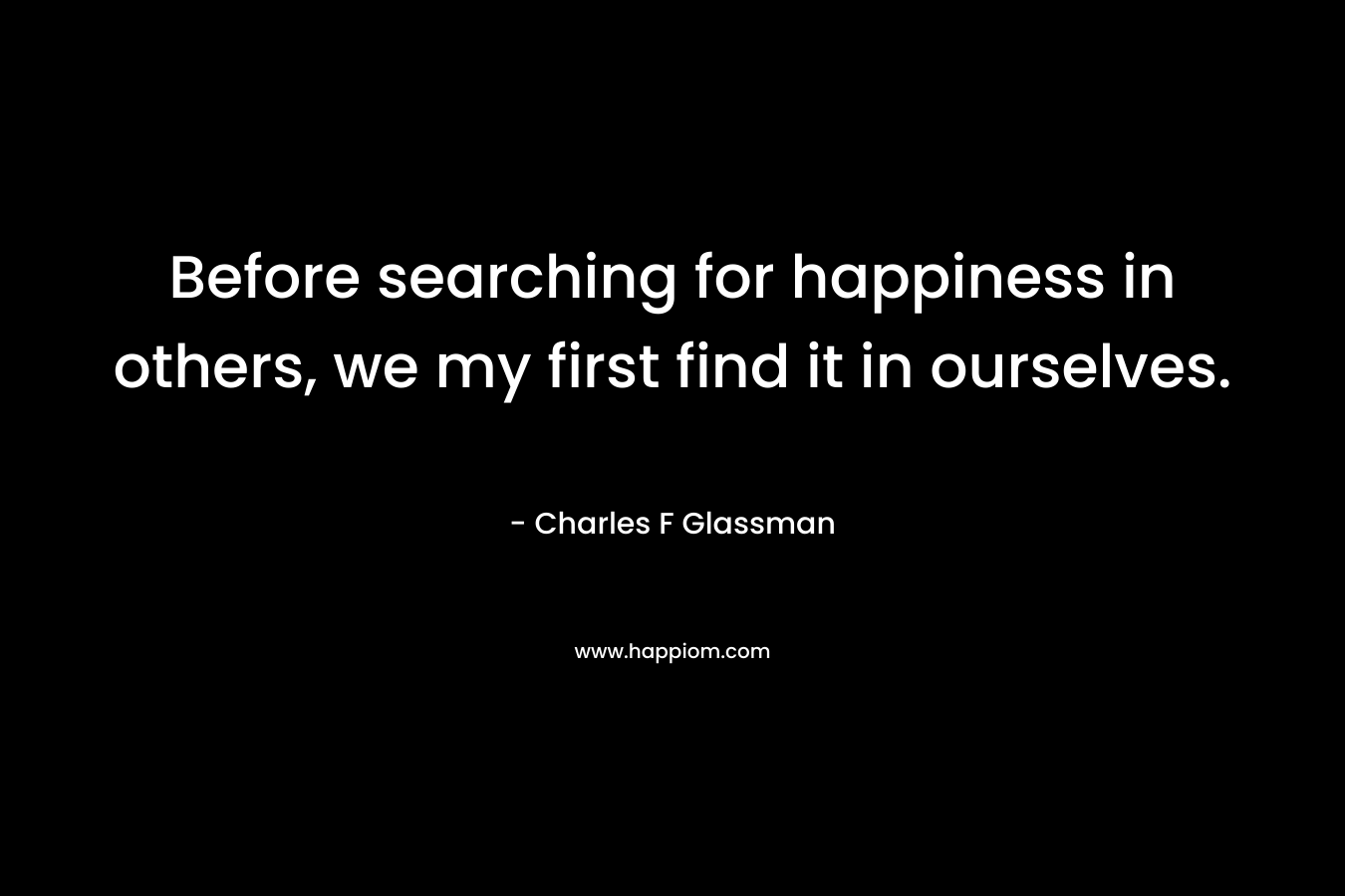 Before searching for happiness in others, we my first find it in ourselves. – Charles F Glassman