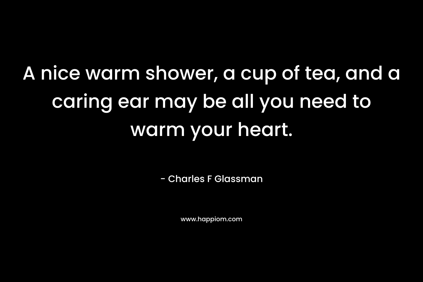 A nice warm shower, a cup of tea, and a caring ear may be all you need to warm your heart. – Charles F Glassman