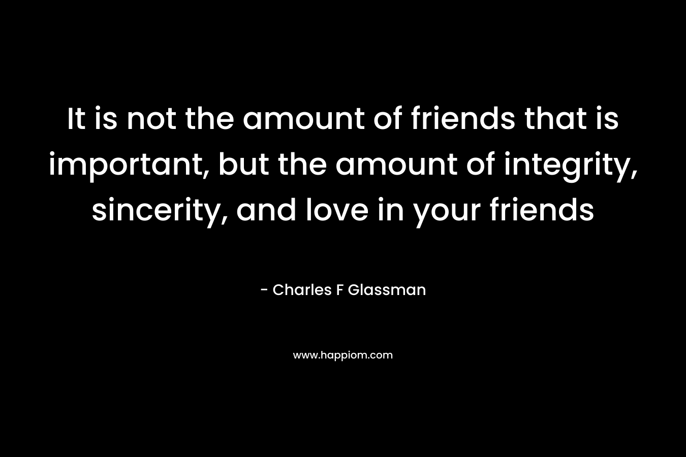 It is not the amount of friends that is important, but the amount of integrity, sincerity, and love in your friends – Charles F Glassman