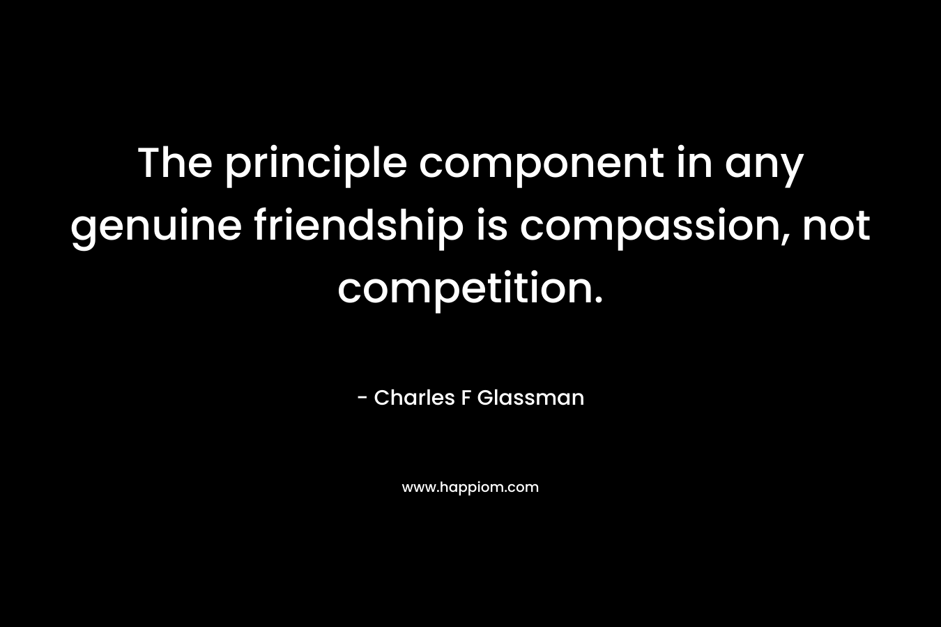 The principle component in any genuine friendship is compassion, not competition. – Charles F Glassman