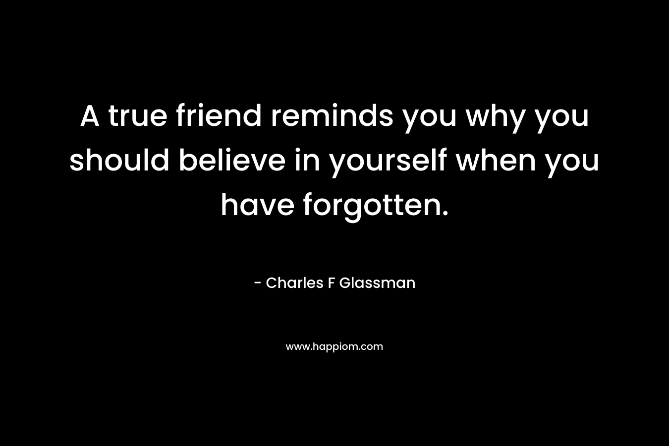A true friend reminds you why you should believe in yourself when you have forgotten. – Charles F Glassman