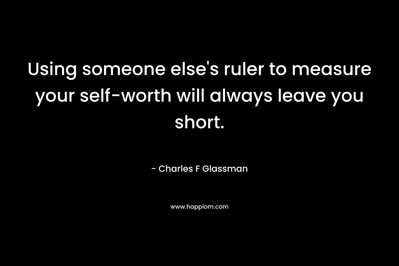 Using someone else’s ruler to measure your self-worth will always leave you short. – Charles F Glassman