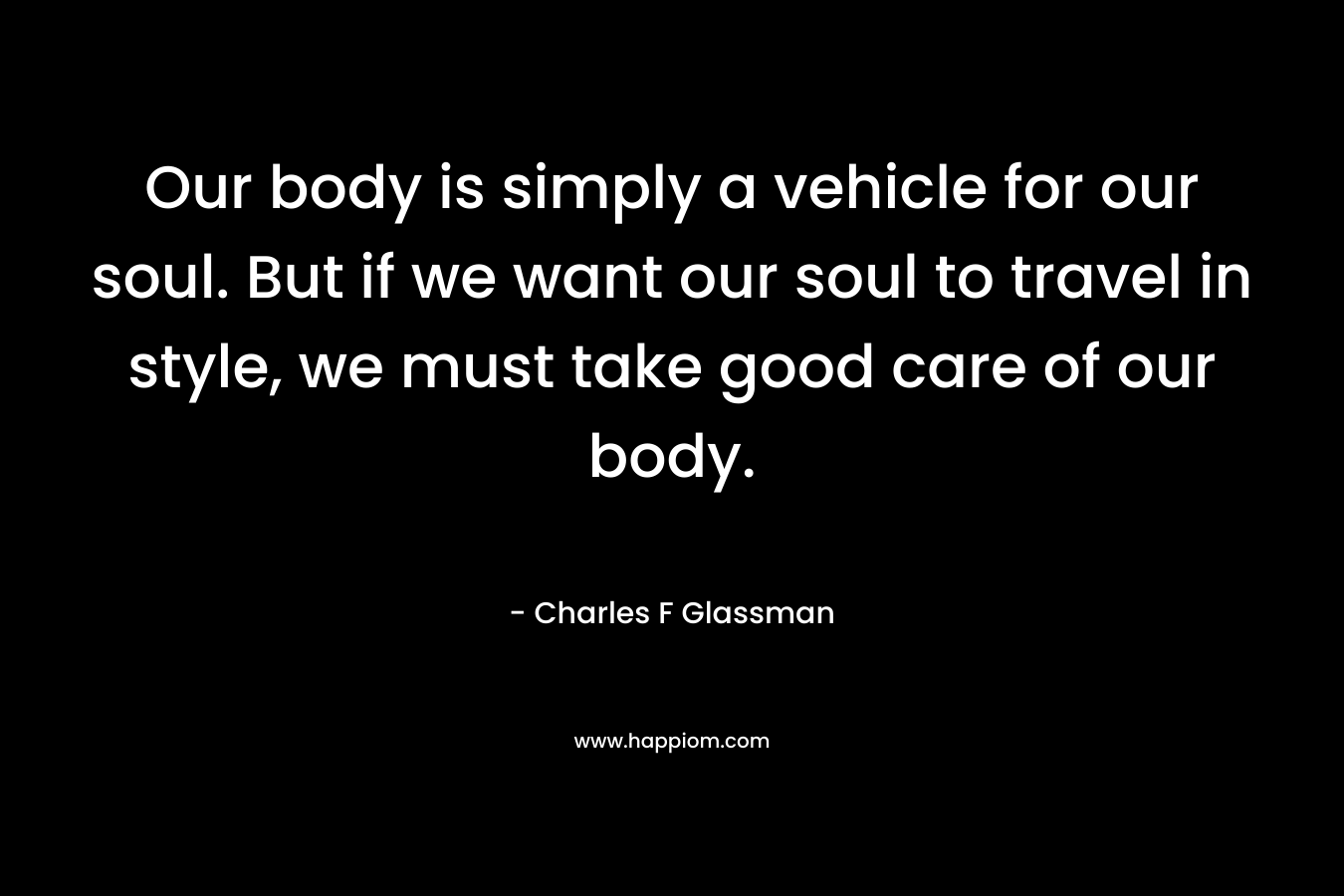 Our body is simply a vehicle for our soul. But if we want our soul to travel in style, we must take good care of our body. – Charles F Glassman
