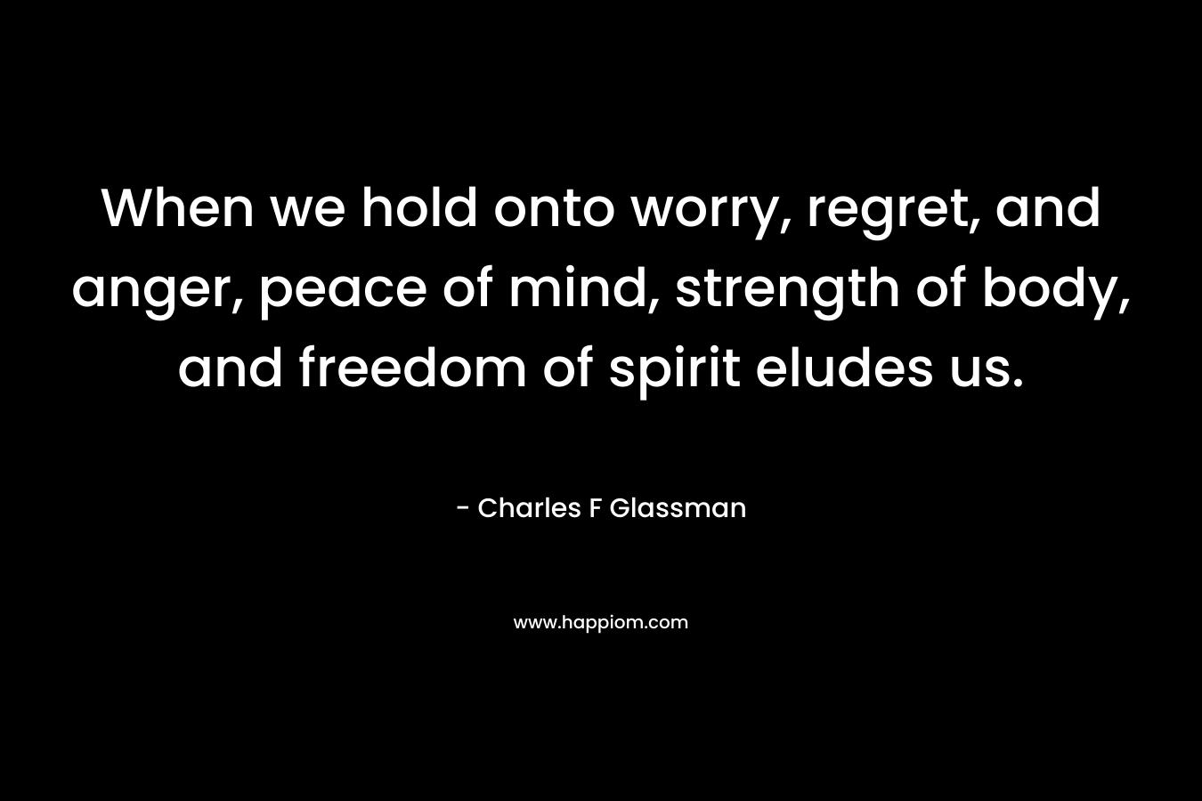 When we hold onto worry, regret, and anger, peace of mind, strength of body, and freedom of spirit eludes us. – Charles F Glassman
