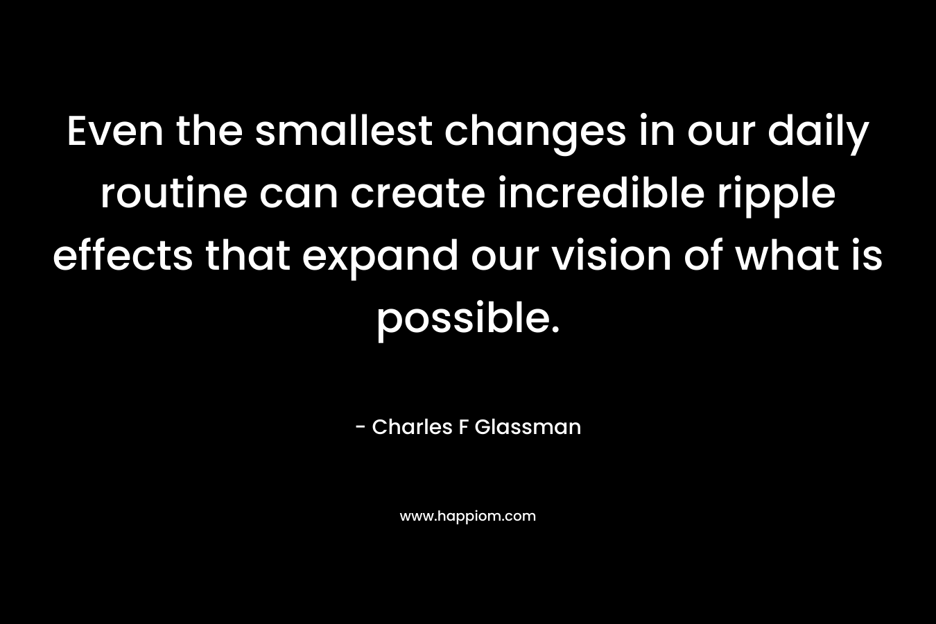 Even the smallest changes in our daily routine can create incredible ripple effects that expand our vision of what is possible. – Charles F Glassman