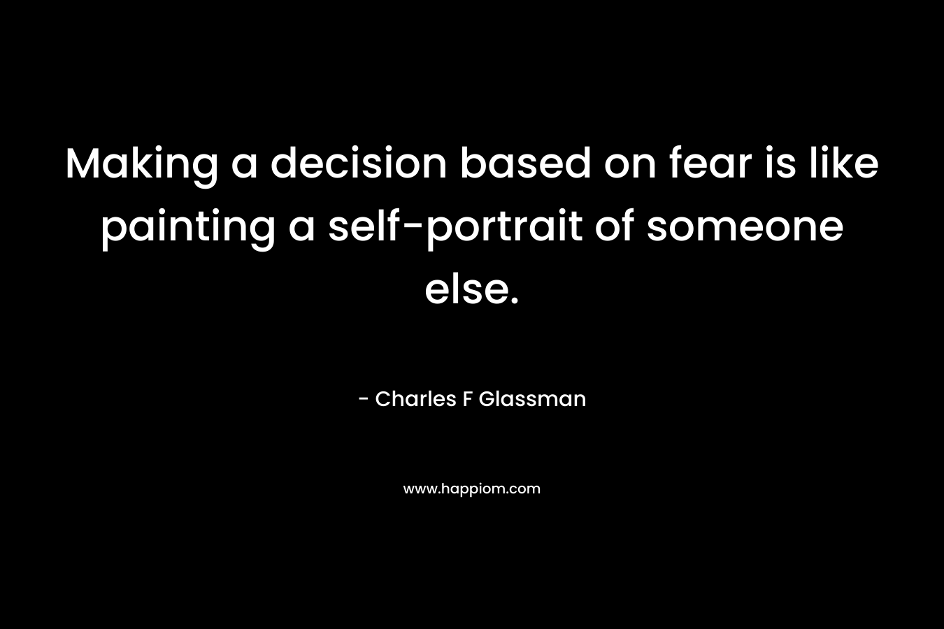 Making a decision based on fear is like painting a self-portrait of someone else.