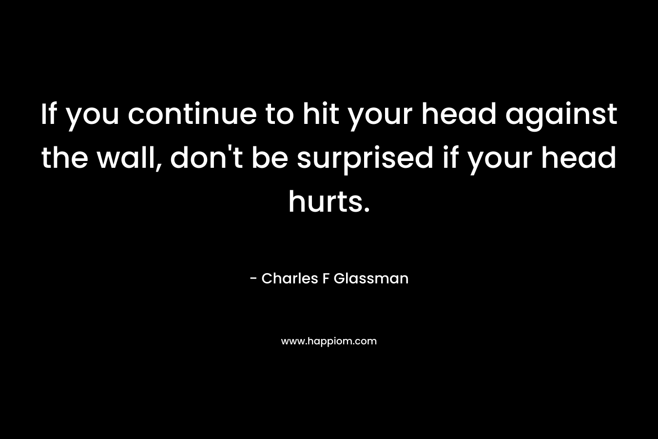 If you continue to hit your head against the wall, don't be surprised if your head hurts.