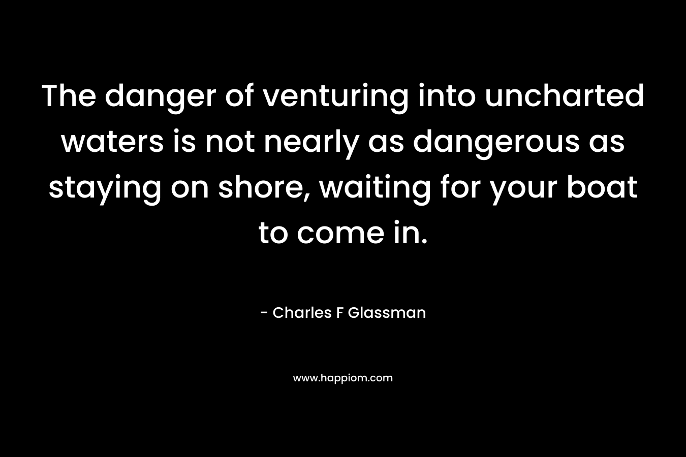 The danger of venturing into uncharted waters is not nearly as dangerous as staying on shore, waiting for your boat to come in. – Charles F Glassman