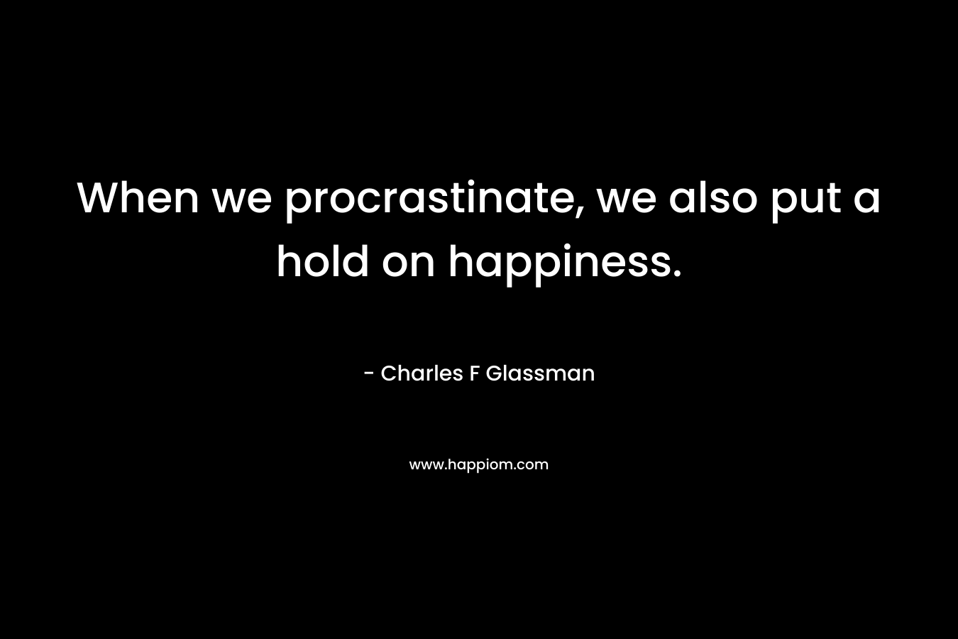 When we procrastinate, we also put a hold on happiness. – Charles F Glassman