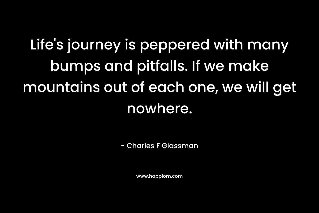 Life’s journey is peppered with many bumps and pitfalls. If we make mountains out of each one, we will get nowhere. – Charles F Glassman