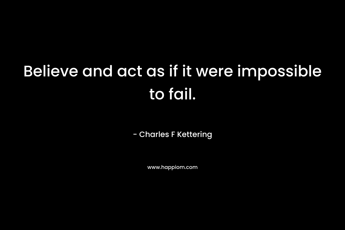 Believe and act as if it were impossible to fail. – Charles F Kettering