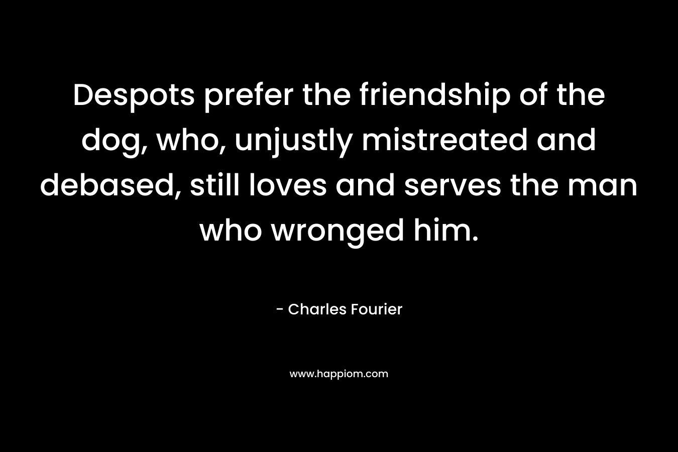 Despots prefer the friendship of the dog, who, unjustly mistreated and debased, still loves and serves the man who wronged him. – Charles Fourier