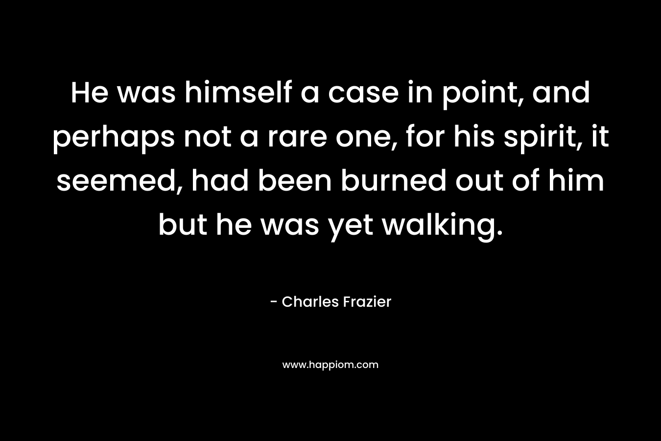 He was himself a case in point, and perhaps not a rare one, for his spirit, it seemed, had been burned out of him but he was yet walking. – Charles Frazier