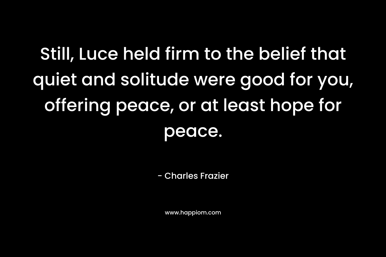 Still, Luce held firm to the belief that quiet and solitude were good for you, offering peace, or at least hope for peace. – Charles Frazier