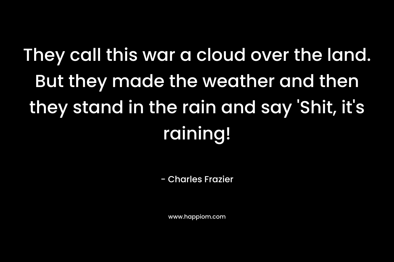 They call this war a cloud over the land. But they made the weather and then they stand in the rain and say ‘Shit, it’s raining! – Charles Frazier