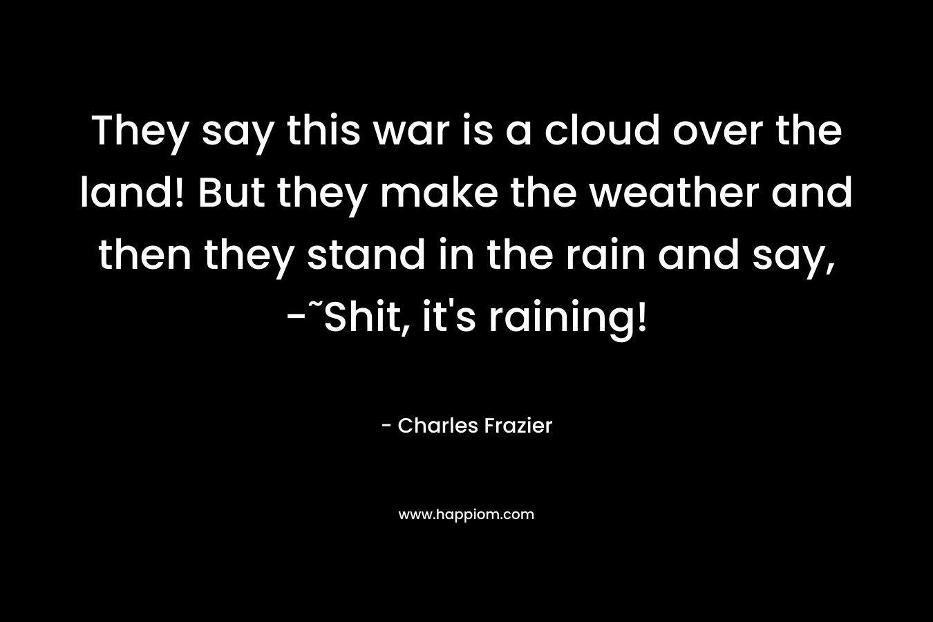 They say this war is a cloud over the land! But they make the weather and then they stand in the rain and say, -˜Shit, it’s raining! – Charles Frazier