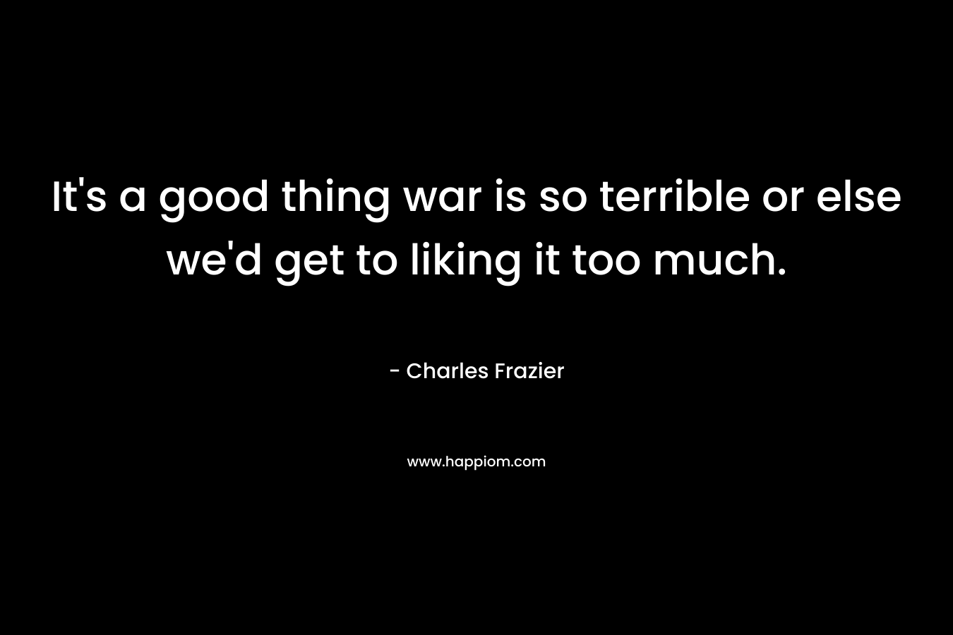 It’s a good thing war is so terrible or else we’d get to liking it too much. – Charles Frazier