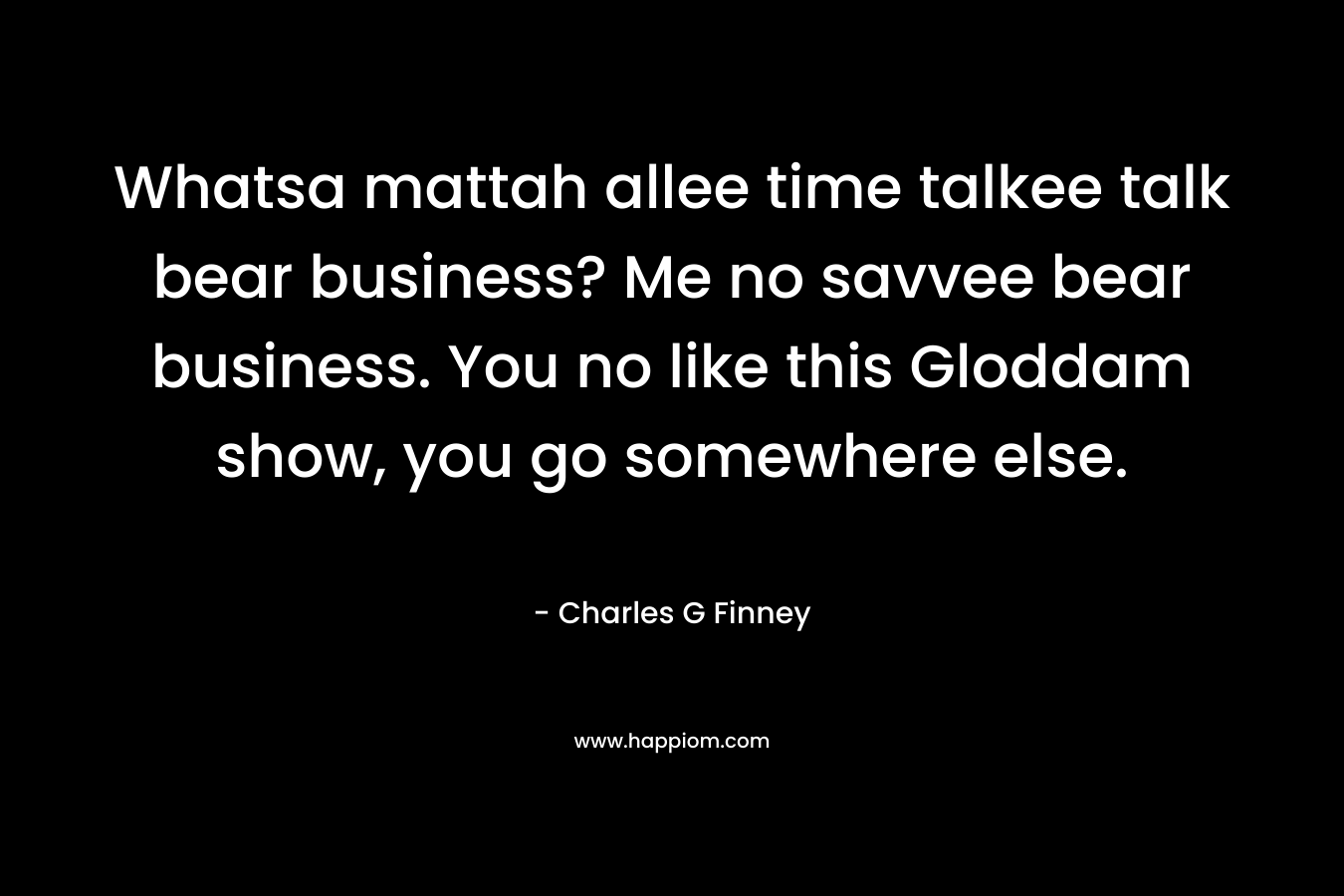 Whatsa mattah allee time talkee talk bear business? Me no savvee bear business. You no like this Gloddam show, you go somewhere else.