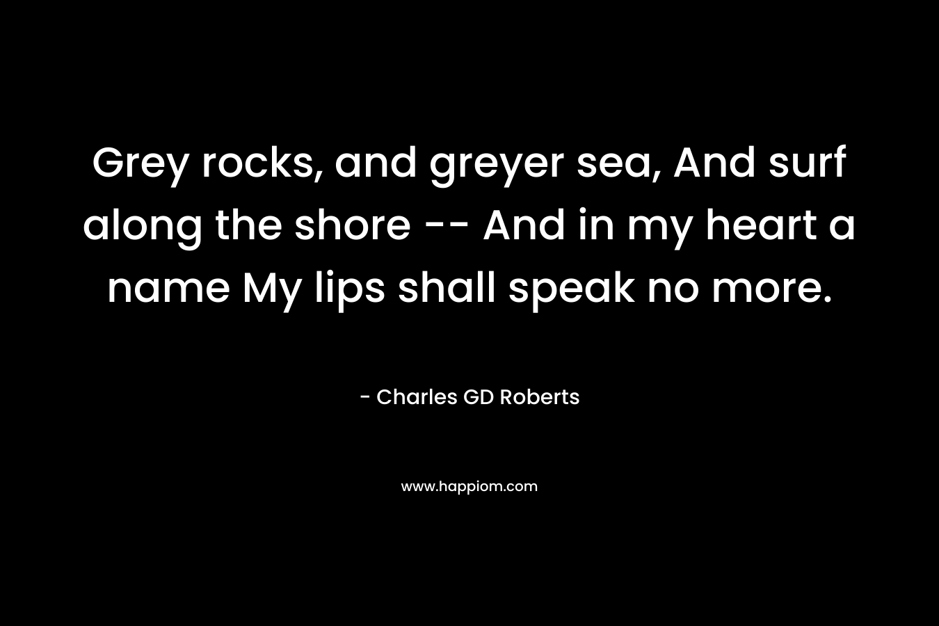 Grey rocks, and greyer sea,  And surf along the shore — And in my heart a name  My lips shall speak no more.  – Charles GD Roberts