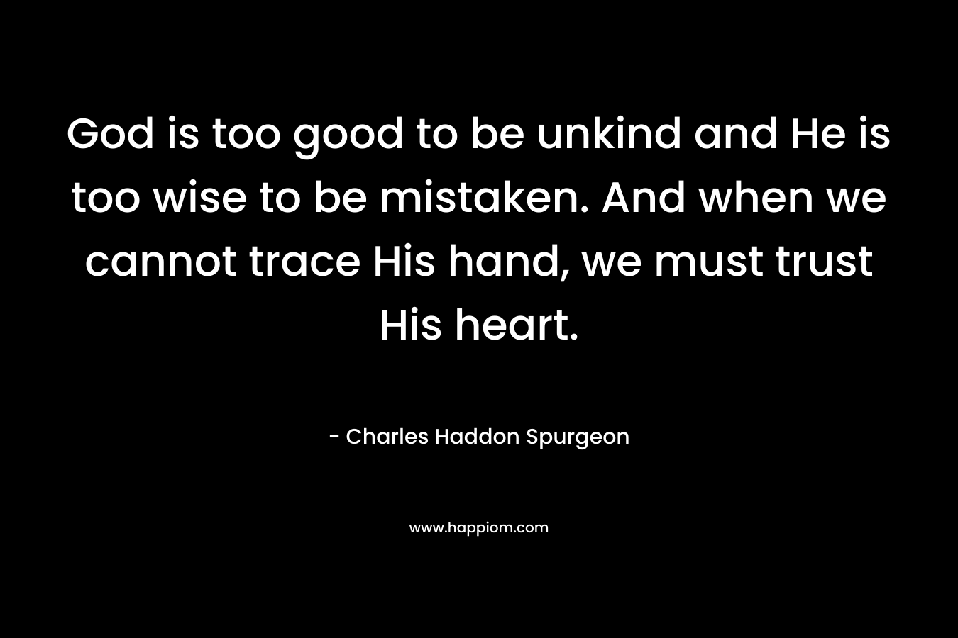 God is too good to be unkind and He is too wise to be mistaken. And when we cannot trace His hand, we must trust His heart. – Charles Haddon Spurgeon