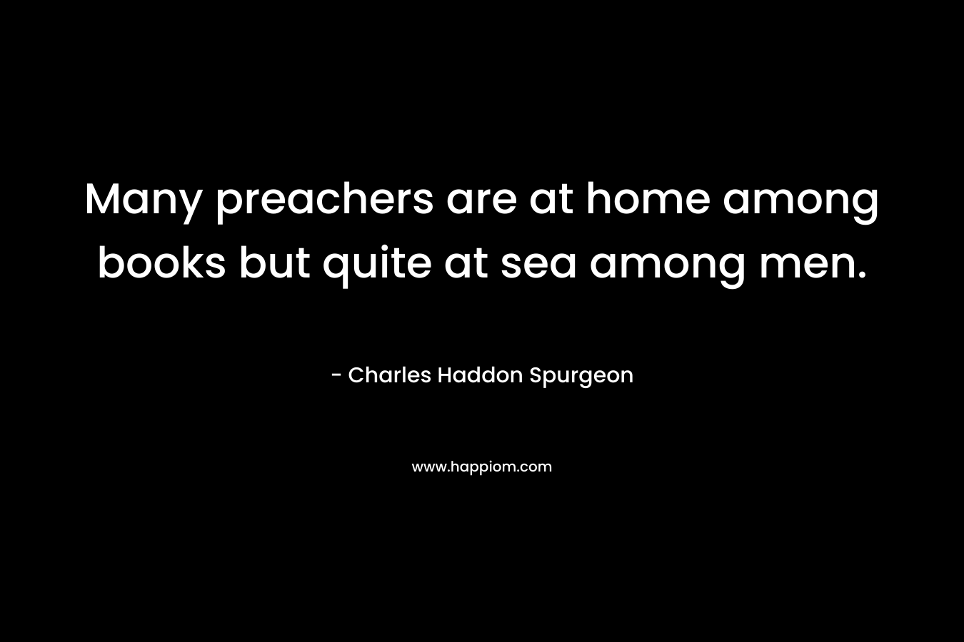 Many preachers are at home among books but quite at sea among men. – Charles Haddon Spurgeon