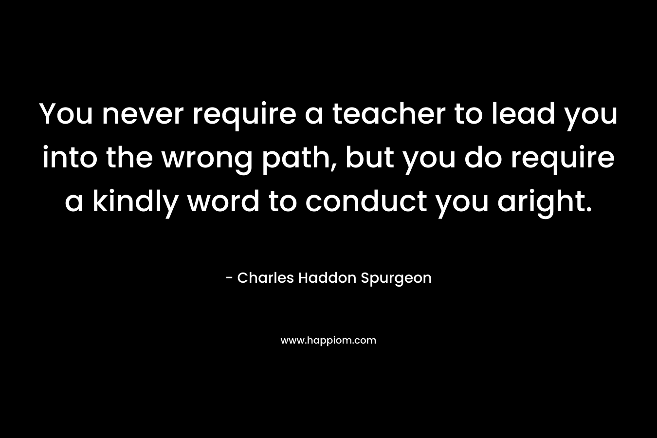 You never require a teacher to lead you into the wrong path, but you do require a kindly word to conduct you aright.