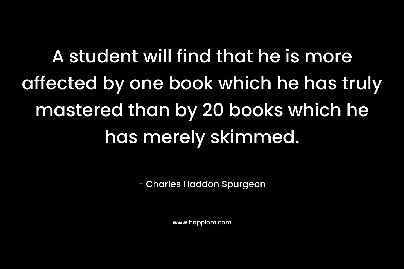 A student will find that he is more affected by one book which he has truly mastered than by 20 books which he has merely skimmed. – Charles Haddon Spurgeon