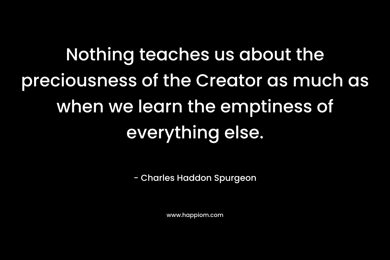 Nothing teaches us about the preciousness of the Creator as much as when we learn the emptiness of everything else. – Charles Haddon Spurgeon