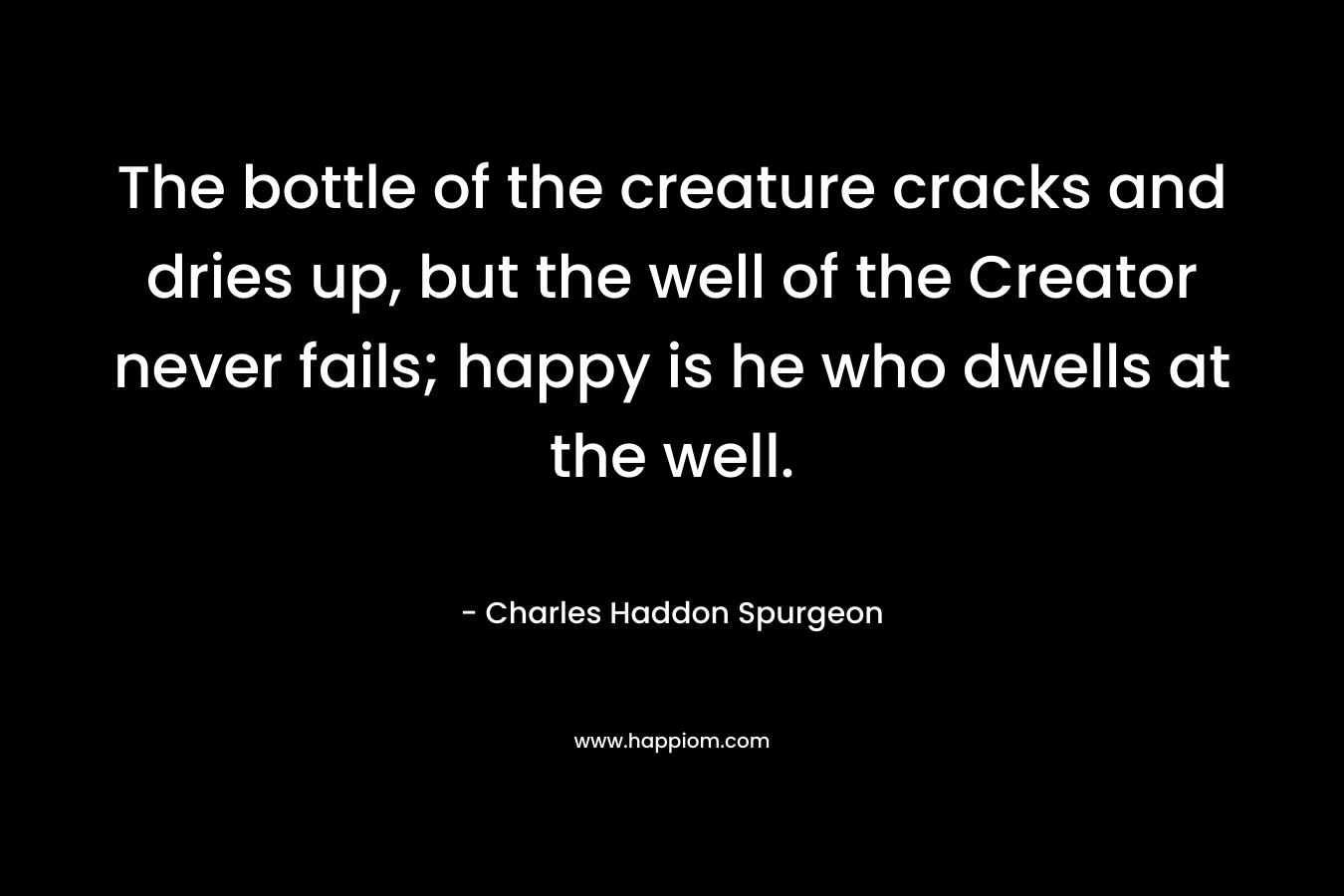 The bottle of the creature cracks and dries up, but the well of the Creator never fails; happy is he who dwells at the well. – Charles Haddon Spurgeon