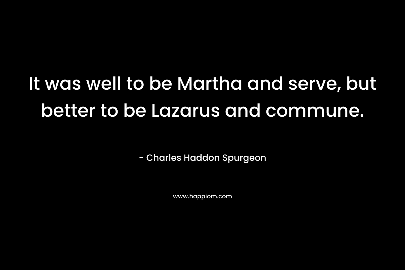 It was well to be Martha and serve, but better to be Lazarus and commune. – Charles Haddon Spurgeon