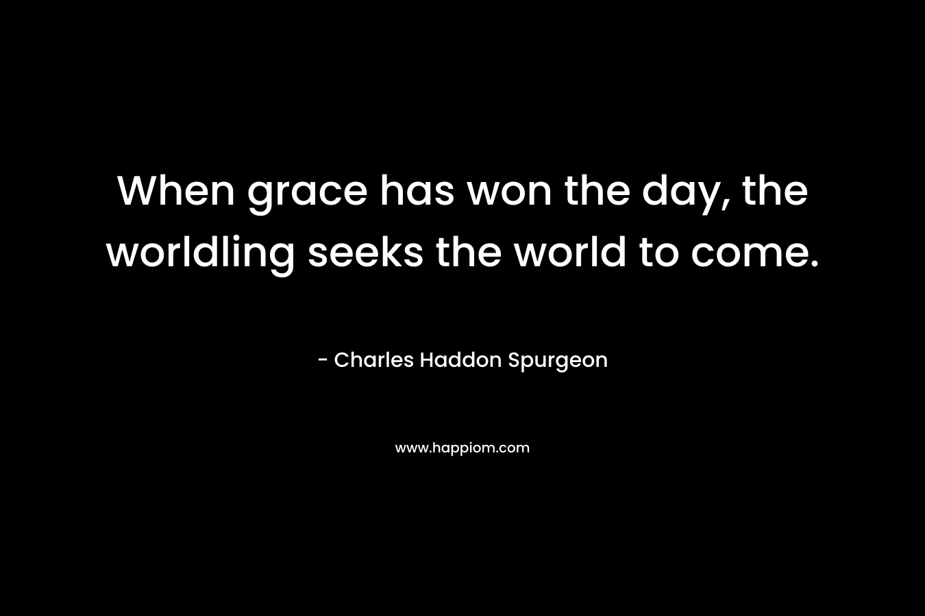 When grace has won the day, the worldling seeks the world to come. – Charles Haddon Spurgeon