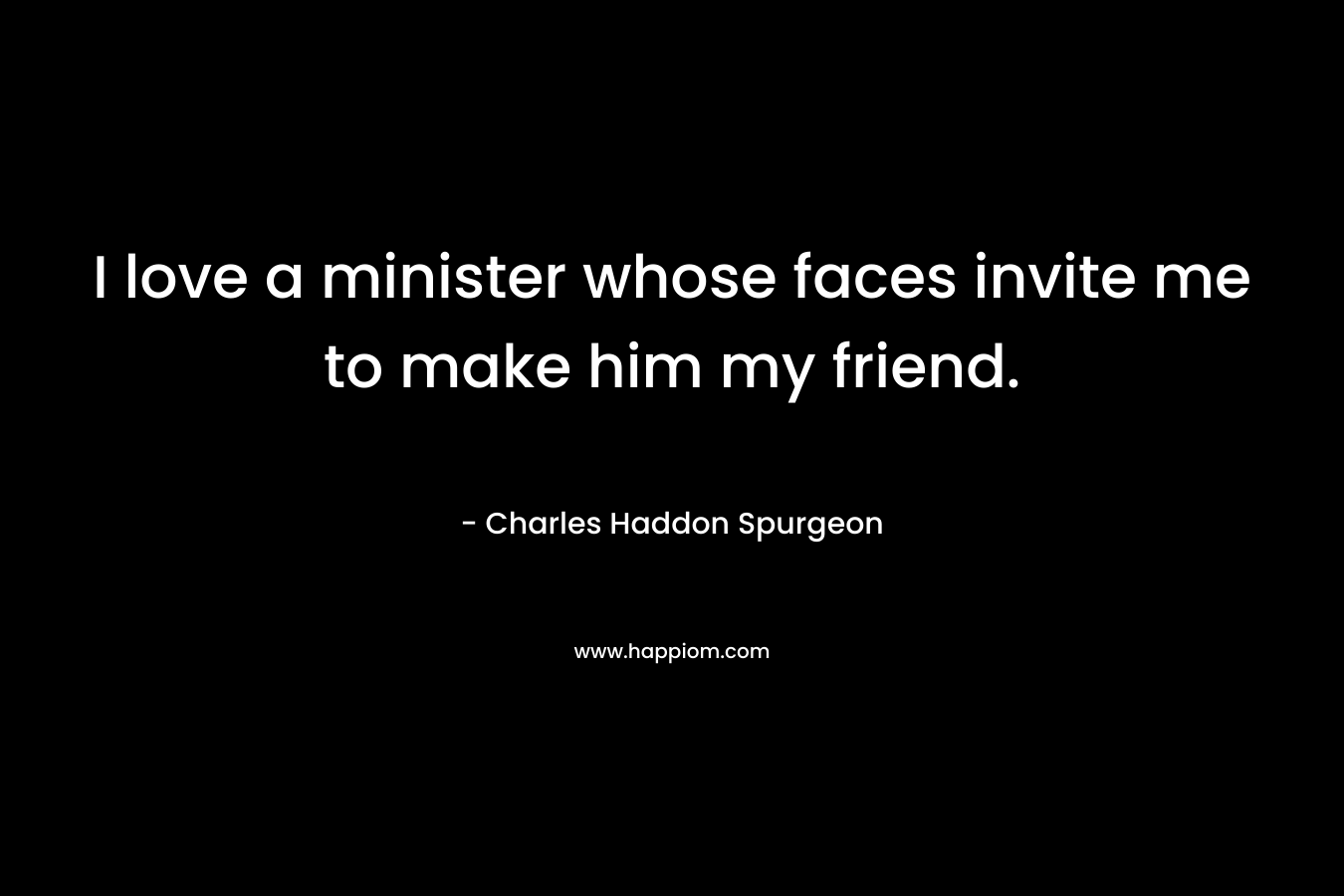 I love a minister whose faces invite me to make him my friend. – Charles Haddon Spurgeon