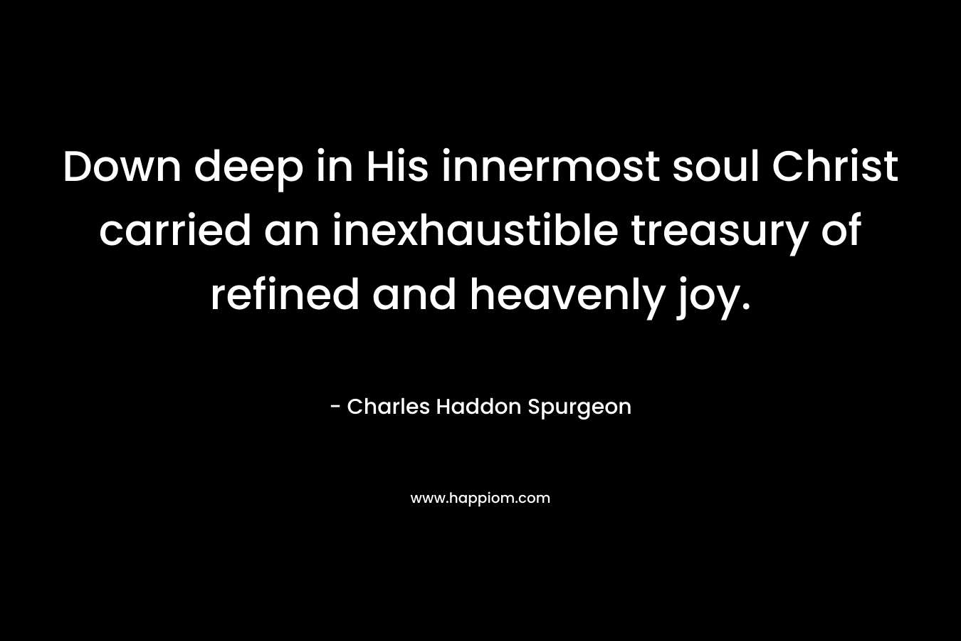 Down deep in His innermost soul Christ carried an inexhaustible treasury of refined and heavenly joy. – Charles Haddon Spurgeon