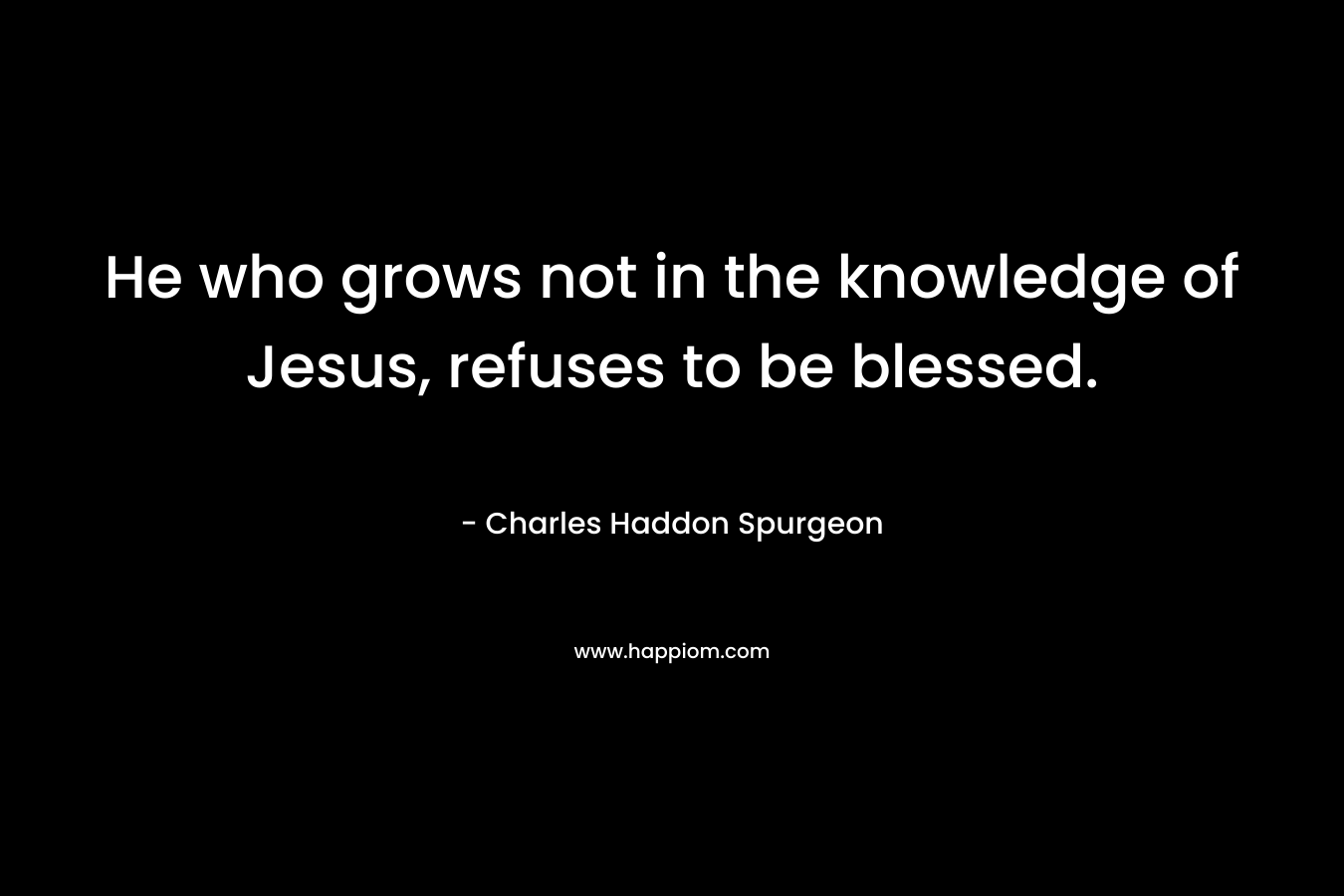 He who grows not in the knowledge of Jesus, refuses to be blessed. – Charles Haddon Spurgeon