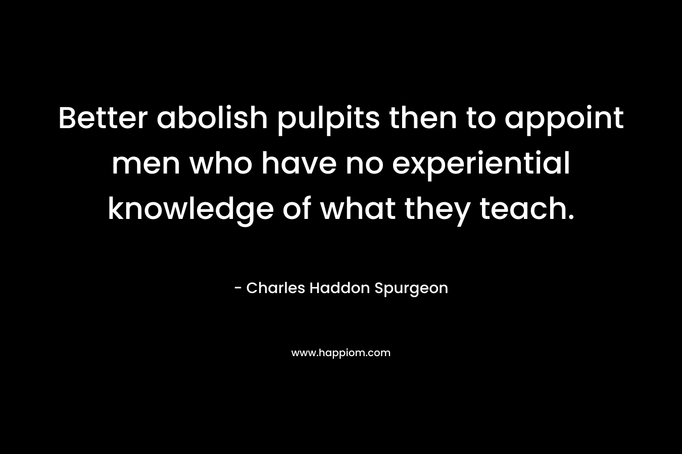 Better abolish pulpits then to appoint men who have no experiential knowledge of what they teach. – Charles Haddon Spurgeon