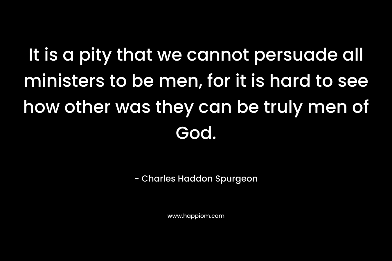 It is a pity that we cannot persuade all ministers to be men, for it is hard to see how other was they can be truly men of God. – Charles Haddon Spurgeon