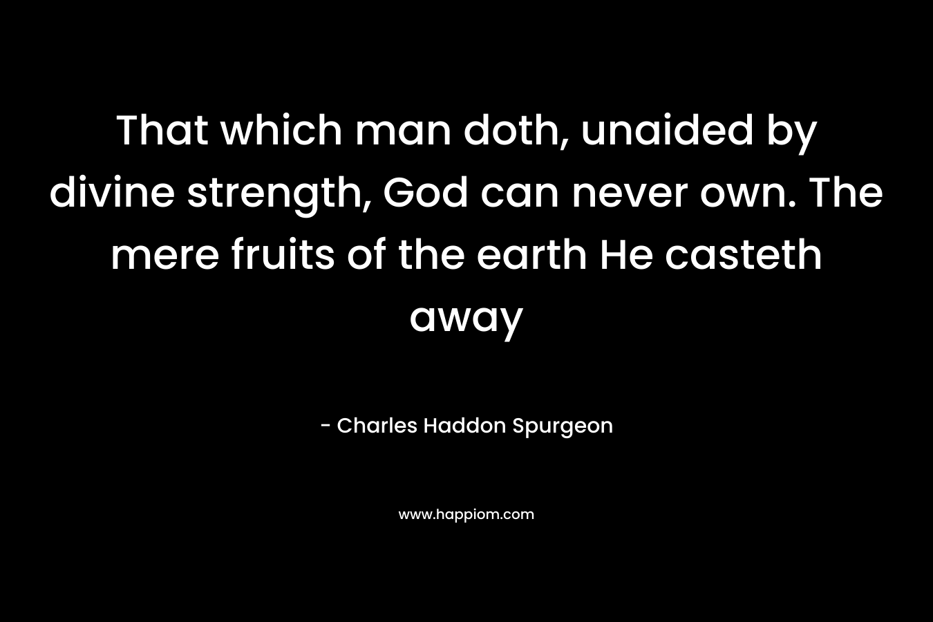 That which man doth, unaided by divine strength, God can never own. The mere fruits of the earth He casteth away – Charles Haddon Spurgeon